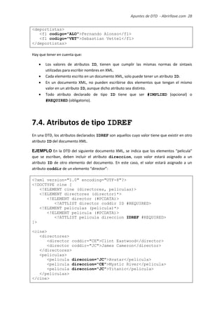 Apuntes de DTD de “Abrirllave.com” 28 / 51
<deportistas>
<f1 codigo="ALO">Fernando Alonso</f1>
<f1 codigo="VET">Sebastian Vettel</f1>
</deportistas>
Hay que tener en cuenta que:
 Los valores de atributos ID, tienen que cumplir las mismas normas de sintaxis
utilizadas para escribir nombres en XML.
 Cada elemento escrito en un documento XML, solo puede tener un atributo ID.
 En un documento XML, no pueden escribirse dos elementos que tengan el mismo
valor en un atributo ID, aunque dicho atributo sea distinto.
 Todo atributo declarado de tipo ID tiene que ser #IMPLIED (opcional) o
#REQUIRED (obligatorio).
7.4. Atributos de tipo IDREF
En una DTD, los atributos declarados IDREF son aquellos cuyo valor tiene que existir en otro
atributo ID del documento XML.
EJEMPLO En la DTD del siguiente documento XML, se indica que los elementos “pelicula”
que se escriban, deben incluir el atributo direccion, cuyo valor estará asignado a un
atributo ID de otro elemento del documento. En este caso, el valor estará asignado a un
atributo coddir de un elemento “director”:
<?xml version="1.0" encoding="UTF-8"?>
<!DOCTYPE cine [
<!ELEMENT cine (directores, peliculas)>
<!ELEMENT directores (director)*>
<!ELEMENT director (#PCDATA)>
<!ATTLIST director coddir ID #REQUIRED>
<!ELEMENT peliculas (pelicula)*>
<!ELEMENT pelicula (#PCDATA)>
<!ATTLIST pelicula direccion IDREF #REQUIRED>
]>
<cine>
<directores>
<director coddir="CE">Clint Eastwood</director>
<director coddir="JC">James Cameron</director>
</directores>
<peliculas>
<pelicula direccion="JC">Avatar</pelicula>
<pelicula direccion="CE">Mystic River</pelicula>
<pelicula direccion="JC">Titanic</pelicula>
</peliculas>
</cine>
 