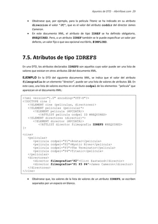 Apuntes de DTD de “Abrirllave.com” 29 / 51
 Obsérvese que, por ejemplo, para la película Titanic se ha indicado en su atributo
direccion el valor "JC", que es el valor del atributo coddir del director James
Cameron.
 En este documento XML, el atributo de tipo IDREF se ha definido obligatorio,
#REQUIRED. Pero, a un atributo IDREF también se le puede especificar un valor por
defecto, un valor fijo o que sea opcional escribirlo, #IMPLIED.
7.5. Atributos de tipo IDREFS
En una DTD, los atributos declarados IDREFS son aquellos cuyo valor puede ser una lista de
valores que existan en otros atributos ID del documento XML.
EJEMPLO En la DTD del siguiente documento XML, se indica que el valor del atributo
filmografia de un elemento “director”, puede ser una lista de valores de atributos ID. En
este caso, una lista de valores escritos en el atributo codpel de los elementos “pelicula” que
aparezcan en el documento XML:
<?xml version="1.0" encoding="UTF-8"?>
<!DOCTYPE cine [
<!ELEMENT cine (peliculas, directores)>
<!ELEMENT peliculas (pelicula)*>
<!ELEMENT pelicula (#PCDATA)>
<!ATTLIST pelicula codpel ID #REQUIRED>
<!ELEMENT directores (director)*>
<!ELEMENT director (#PCDATA)>
<!ATTLIST director filmografia IDREFS #REQUIRED>
]>
<cine>
<peliculas>
<pelicula codpel="P1">Avatar</pelicula>
<pelicula codpel="P2">Mystic River</pelicula>
<pelicula codpel="P3">The Terminator</pelicula>
<pelicula codpel="P4">Titanic</pelicula>
</peliculas>
<directores>
<director filmografia="P2">Clint Eastwood</director>
<director filmografia="P1 P3 P4">James Cameron</director>
</directores>
</cine>
 Obsérvese que, los valores de la lista de valores de un atributo IDREFS, se escriben
separados por un espacio en blanco.
 
