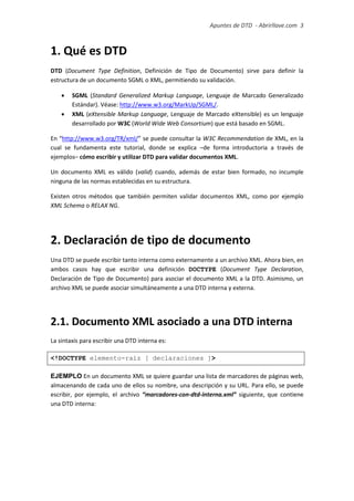 Apuntes de DTD de “Abrirllave.com” 3 / 51
1. Qué es DTD
DTD (Document Type Definition, Definición de Tipo de Documento) sirve para definir la
estructura de un documento SGML o XML, permitiendo su validación.
 SGML (Standard Generalized Markup Language, Lenguaje de Marcado Generalizado
Estándar). Véase: http://www.w3.org/MarkUp/SGML/.
 XML (eXtensible Markup Language, Lenguaje de Marcado eXtensible) es un lenguaje
desarrollado por W3C (World Wide Web Consortium) que está basado en SGML.
En “http://www.w3.org/TR/xml/” se puede consultar la W3C Recommendation de XML, en la
cual se fundamenta este tutorial, donde se explica –de forma introductoria a través de
ejemplos– cómo escribir y utilizar DTD para validar documentos XML.
Un documento XML es válido (valid) cuando, además de estar bien formado, no incumple
ninguna de las normas establecidas en su estructura.
Existen otros métodos que también permiten validar documentos XML, como por ejemplo
XML Schema o RELAX NG.
2. Declaración de tipo de documento
Una DTD se puede escribir tanto interna como externamente a un archivo XML. Ahora bien, en
ambos casos hay que escribir una definición DOCTYPE (Document Type Declaration,
Declaración de Tipo de Documento) para asociar el documento XML a la DTD. Asimismo, un
archivo XML se puede asociar simultáneamente a una DTD interna y externa.
2.1. Documento XML asociado a una DTD interna
La sintaxis para escribir una DTD interna es:
<!DOCTYPE elemento-raíz [ declaraciones ]>
EJEMPLO En un documento XML se quiere guardar una lista de marcadores de páginas web,
almacenando de cada uno de ellos su nombre, una descripción y su URL. Para ello, se puede
escribir, por ejemplo, el archivo “marcadores-con-dtd-interna.xml” siguiente, que contiene
una DTD interna:
 