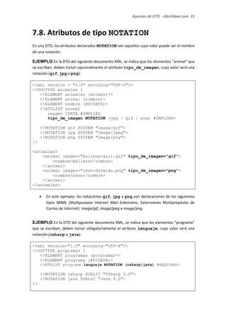 Apuntes de DTD de “Abrirllave.com” 31 / 51
7.8. Atributos de tipo NOTATION
En una DTD, los atributos declarados NOTATION son aquellos cuyo valor puede ser el nombre
de una notación.
EJEMPLO En la DTD del siguiente documento XML, se indica que los elementos “animal” que
se escriban, deben incluir opcionalmente el atributo tipo_de_imagen, cuyo valor será una
notación (gif, jpg o png):
<?xml version = "1.0" encoding="UTF-8"?>
<!DOCTYPE animales [
<!ELEMENT animales (animal)*>
<!ELEMENT animal (nombre)>
<!ELEMENT nombre (#PCDATA)>
<!ATTLIST animal
imagen CDATA #IMPLIED
tipo_de_imagen NOTATION (jpg | gif | png) #IMPLIED>
<!NOTATION gif SYSTEM "image/gif">
<!NOTATION jpg SYSTEM "image/jpeg">
<!NOTATION png SYSTEM "image/png">
]>
<animales>
<animal imagen="ballena-azul.gif" tipo_de_imagen="gif">
<nombre>Ballena</nombre>
</animal>
<animal imagen="leon-dormido.png" tipo_de_imagen="png">
<nombre>Leon</nombre>
</animal>
</animales>
 En este ejemplo, las notaciones gif, jpg y png son declaraciones de los siguientes
tipos MIME (Multipurpose Internet Mail Extensions, Extensiones Multipropósito de
Correo de Internet): image/gif, image/jpeg e image/png.
EJEMPLO En la DTD del siguiente documento XML, se indica que los elementos “programa”
que se escriban, deben incluir obligatoriamente el atributo lenguaje, cuyo valor será una
notación (csharp o java):
<?xml version="1.0" encoding="UTF-8"?>
<!DOCTYPE programas [
<!ELEMENT programas (programa)*>
<!ELEMENT programa (#PCDATA)>
<!ATTLIST programa lenguaje NOTATION (csharp|java) #REQUIRED>
<!NOTATION csharp PUBLIC "CSharp 5.0">
<!NOTATION java PUBLIC "Java 8.0">
]>
 