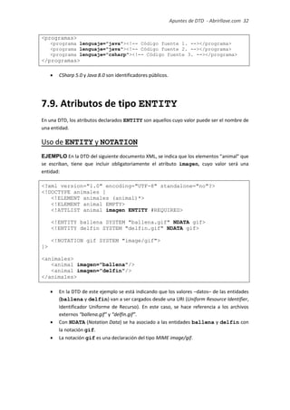 Apuntes de DTD de “Abrirllave.com” 32 / 51
<programas>
<programa lenguaje="java"><!-- Código fuente 1. --></programa>
<programa lenguaje="java"><!-- Código fuente 2. --></programa>
<programa lenguaje="csharp"><!-- Código fuente 3. --></programa>
</programas>
 CSharp 5.0 y Java 8.0 son identificadores públicos.
7.9. Atributos de tipo ENTITY
En una DTD, los atributos declarados ENTITY son aquellos cuyo valor puede ser el nombre de
una entidad.
Uso de ENTITY y NOTATION
EJEMPLO En la DTD del siguiente documento XML, se indica que los elementos “animal” que
se escriban, tiene que incluir obligatoriamente el atributo imagen, cuyo valor será una
entidad:
<?xml version="1.0" encoding="UTF-8" standalone="no"?>
<!DOCTYPE animales [
<!ELEMENT animales (animal)*>
<!ELEMENT animal EMPTY>
<!ATTLIST animal imagen ENTITY #REQUIRED>
<!ENTITY ballena SYSTEM "ballena.gif" NDATA gif>
<!ENTITY delfin SYSTEM "delfin.gif" NDATA gif>
<!NOTATION gif SYSTEM "image/gif">
]>
<animales>
<animal imagen="ballena"/>
<animal imagen="delfin"/>
</animales>
 En la DTD de este ejemplo se está indicando que los valores –datos– de las entidades
(ballena y delfin) van a ser cargados desde una URI (Uniform Resource Identifier,
Identificador Uniforme de Recurso). En este caso, se hace referencia a los archivos
externos “ballena.gif” y “delfin.gif”.
 Con NDATA (Notation Data) se ha asociado a las entidades ballena y delfin con
la notación gif.
 La notación gif es una declaración del tipo MIME image/gif.
 