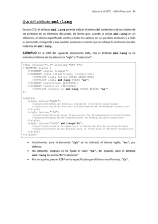 Apuntes de DTD de “Abrirllave.com” 34 / 51
Uso del atributo xml:lang
En una DTD, el atributo xml:lang permite indicar el idioma del contenido y de los valores de
los atributos de un elemento declarado. De forma que, cuando se utiliza xml:lang en un
elemento, el idioma especificado afecta a todos los valores de sus posibles atributos y a todo
su contenido, incluyendo a sus posibles sucesores a menos que se indique lo contrario con otra
instancia de xml:lang.
EJEMPLO En la DTD del siguiente documento XML, con el atributo xml:lang se ha
indicado el idioma de los elementos “sigla” y “traduccion”:
<?xml version="1.0" encoding="UTF-8"?>
<!DOCTYPE siglas [
<!ELEMENT siglas (sigla)*>
<!ELEMENT sigla (significado, traduccion)>
<!ATTLIST sigla letras CDATA #REQUIRED>
<!ATTLIST sigla xml:lang CDATA "en">
<!ELEMENT significado (#PCDATA)>
<!ELEMENT traduccion (#PCDATA)>
<!ATTLIST traduccion xml:lang CDATA #FIXED "es">
]>
<siglas>
<sigla letras="ANSI">
<significado>American National Standards Institute</significado>
<traduccion>Instituto Nacional Estadounidense de Estándares</traduccion>
</sigla>
<sigla letras="ISO">
<significado>International Organization for Standardization</significado>
<traduccion>Organización Internacional de Normalización</traduccion>
</sigla>
<sigla letras="CERN" xml:lang="fr">
<significado>Conseil Européen pour la Recherche Nucléaire</significado>
<traduccion>Organización Europea para la Investigación Nuclear</traduccion>
</sigla>
</siglas>
 Inicialmente, para el elemento “sigla” se ha indicado el idioma inglés, "en", por
defecto.
 No obstante, después se ha fijado el valor "es", del español, para el atributo
xml:lang del elemento “traduccion”.
 Por otra parte, para el CERN se ha especificado que el idioma es el francés, "fr".
 