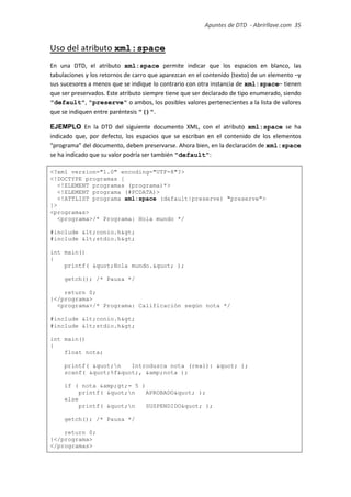 Apuntes de DTD de “Abrirllave.com” 35 / 51
Uso del atributo xml:space
En una DTD, el atributo xml:space permite indicar que los espacios en blanco, las
tabulaciones y los retornos de carro que aparezcan en el contenido (texto) de un elemento –y
sus sucesores a menos que se indique lo contrario con otra instancia de xml:space– tienen
que ser preservados. Este atributo siempre tiene que ser declarado de tipo enumerado, siendo
"default", "preserve" o ambos, los posibles valores pertenecientes a la lista de valores
que se indiquen entre paréntesis "()".
EJEMPLO En la DTD del siguiente documento XML, con el atributo xml:space se ha
indicado que, por defecto, los espacios que se escriban en el contenido de los elementos
“programa” del documento, deben preservarse. Ahora bien, en la declaración de xml:space
se ha indicado que su valor podría ser también "default":
<?xml version="1.0" encoding="UTF-8"?>
<!DOCTYPE programas [
<!ELEMENT programas (programa)*>
<!ELEMENT programa (#PCDATA)>
<!ATTLIST programa xml:space (default|preserve) "preserve">
]>
<programas>
<programa>/* Programa: Hola mundo */
#include <conio.h>
#include <stdio.h>
int main()
{
printf( "Hola mundo." );
getch(); /* Pausa */
return 0;
}</programa>
<programa>/* Programa: Calificación según nota */
#include <conio.h>
#include <stdio.h>
int main()
{
float nota;
printf( "n Introduzca nota (real): " );
scanf( "%f", &amp;nota );
if ( nota &amp;gt;= 5 )
printf( "n APROBADO" );
else
printf( "n SUSPENDIDO" );
getch(); /* Pausa */
return 0;
}</programa>
</programas>
 