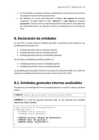 Apuntes de DTD de “Abrirllave.com” 36 / 51
 En este ejemplo, los espacios en blanco, las tabulaciones y los retornos de carro de los
dos programas escritos tienen que preservarse.
 No obstante, tal y como está declarado el atributo xml:space del elemento
“programa”, se podría asignar el valor "default" a xml:space en cualquier
programa. En tal caso, sería el programa que procese el documento, el que decidiese
qué tratamiento hacer a los espacios en blanco, las tabulaciones y los retornos de
carro.
8. Declaración de entidades
En una DTD se pueden declarar entidades generales y paramétricas (de parámetro). Las
entidades generales pueden ser:
 Entidades generales internas analizables (parsed).
 Entidades generales externas analizables (parsed).
 Entidades generales externas no analizables (unparsed).
Por otro lado, las entidades paramétricas pueden ser:
 Entidades paramétricas internas analizables (parsed).
 Entidades paramétricas externas analizables (parsed).
Las entidades generales pueden utilizarse en el cuerpo de un documento XML y en su DTD. Sin
embargo, las entidades paramétricas solo pueden utilizarse dentro de la DTD.
8.1. Entidades generales internas analizables
Para declarar una entidad general interna analizable (parsed) en una DTD, se utiliza la siguiente
sintaxis:
<!ENTITY nombre-de-la-entidad "valor-de-la-entidad">
EJEMPLO En la DTD del siguiente documento XML, se han declarado tres entidades
(escritor, obra y fecha):
<?xml version="1.0" encoding="UTF-8"?>
<!DOCTYPE textos [
<!ELEMENT textos (texto)+>
<!ELEMENT texto (#PCDATA)>
<!ENTITY escritor "Miguel de Cervantes">
<!ENTITY obra "El Quijote">
<!ENTITY fecha "29/09/1947">
]>
 