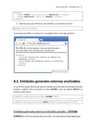 Apuntes de DTD de “Abrirllave.com” 37 / 51
<textos>
<texto>&obra; fue escrito por &escritor;.</texto>
<texto>&escritor; nació el &fecha;.</texto>
</textos>
 Obsérvese que, para referenciar a las entidades, se ha utilizado la sintaxis:
&nombre-de-la-entidad;
Si este documento XML se visualizase en un navegador web, se vería algo parecido a:
8.2. Entidades generales externas analizables
En una DTD se pueden declarar dos tipos de entidades generales externas analizables (parsed):
privadas y públicas. Para las privadas se utiliza SYSTEM, y para las públicas PUBLIC. La
sintaxis en cada caso es:
<!ENTITY nombre-de-la-entidad SYSTEM "URI">
<!ENTITY nombre-de-la-entidad PUBLIC "identificador-público" "URI">
Entidades generales externas analizables privadas - SYSTEM
EJEMPLO En la DTD del siguiente documento XML, se ha declarado la entidad escritor:
 