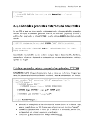 Apuntes de DTD de “Abrirllave.com” 39 / 51
<textos>
<texto>El Quijote fue escrito por &escritor;.</texto>
</textos>
8.3. Entidades generales externas no analizables
En una DTD, al igual que ocurre con las entidades generales externas analizables, se pueden
declarar dos tipos de entidades generales externas no analizables (unparsed): privadas y
públicas. Para las privadas se utiliza SYSTEM, y para las públicas PUBLIC. La sintaxis en cada
caso es:
<!ENTITY nombre-de-la-entidad SYSTEM "URI" NDATA notación>
<!ENTITY nombre-de-la-entidad PUBLIC "identificador-público" "URI"
NDATA notación>
Las entidades no analizables pueden contener cualquier tipo de datos (no XML). Por tanto,
pueden hacer referencia a datos que un procesador XML no tiene porqué analizar, como por
ejemplo una imagen.
Entidades generales externas no analizables privadas - SYSTEM
EJEMPLO En la DTD del siguiente documento XML, se indica que el elemento “imagen” que
se escriba, tiene que incluir obligatoriamente el atributo fuente, cuyo valor será una entidad:
<?xml version="1.0" encoding="UTF-8" standalone="no"?>
<!DOCTYPE imagen [
<!ELEMENT imagen EMPTY>
<!ATTLIST imagen fuente ENTITY #REQUIRED>
<!ENTITY logo SYSTEM "logo.gif" NDATA gif>
<!NOTATION gif SYSTEM "image/gif">
]>
<imagen fuente="logo"/>
 En la DTD de este ejemplo se está indicando que el valor –datos– de la entidad logo
va a ser cargado desde una URI. En este caso, se hace referencia al archivo “logo.gif”.
 Con NDATA (Notation Data) se indica que la entidad no es analizable y, en este caso,
se ha asociado a la entidad logo con la notación gif.
 La notación gif es una declaración del tipo MIME image/gif.
 