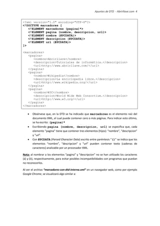 Apuntes de DTD de “Abrirllave.com” 4 / 51
<?xml version="1.0" encoding="UTF-8"?>
<!DOCTYPE marcadores [
<!ELEMENT marcadores (pagina)*>
<!ELEMENT pagina (nombre, descripcion, url)>
<!ELEMENT nombre (#PCDATA)>
<!ELEMENT descripcion (#PCDATA)>
<!ELEMENT url (#PCDATA)>
]>
<marcadores>
<pagina>
<nombre>Abrirllave</nombre>
<descripcion>Tutoriales de informática.</descripcion>
<url>http://www.abrirllave.com/</url>
</pagina>
<pagina>
<nombre>Wikipedia</nombre>
<descripcion>La enciclopedia libre.</descripcion>
<url>http://www.wikipedia.org/</url>
</pagina>
<pagina>
<nombre>W3C</nombre>
<descripcion>World Wide Web Consortium.</descripcion>
<url>http://www.w3.org/</url>
</pagina>
</marcadores>
 Obsérvese que, en la DTD se ha indicado que marcadores es el elemento raíz del
documento XML, el cual puede contener cero o más páginas. Para indicar esto último,
se ha escrito: (pagina)*
 Escribiendo pagina (nombre, descripcion, url) se especifica que, cada
elemento “pagina” tiene que contener tres elementos (hijos): “nombre”, “descripcion”
y “url”.
 Con #PCDATA (Parsed Character Data) escrito entre paréntesis “()” se indica que los
elementos “nombre”, “descripcion” y “url” pueden contener texto (cadenas de
caracteres) analizable por un procesador XML.
Nota: al nombrar a los elementos “pagina” y “descripcion” no se han utilizado los caracteres
(á) y (ó), respectivamente, para evitar posibles incompatibilidades con programas que puedan
no reconocerlos.
Al ver el archivo “marcadores-con-dtd-interna.xml” en un navegador web, como por ejemplo
Google Chrome, se visualizará algo similar a:
 