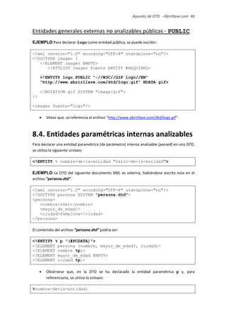 Apuntes de DTD de “Abrirllave.com” 40 / 51
Entidades generales externas no analizables públicas - PUBLIC
EJEMPLO Para declarar logo como entidad pública, se puede escribir:
<?xml version="1.0" encoding="UTF-8" standalone="no"?>
<!DOCTYPE imagen [
<!ELEMENT imagen EMPTY>
<!ATTLIST imagen fuente ENTITY #REQUIRED>
<!ENTITY logo PUBLIC "-//W3C//GIF logo//EN"
"http://www.abrirllave.com/dtd/logo.gif" NDATA gif>
<!NOTATION gif SYSTEM "image/gif">
]>
<imagen fuente="logo"/>
 Véase que, se referencia al archivo “http://www.abrirllave.com/dtd/logo.gif”.
8.4. Entidades paramétricas internas analizables
Para declarar una entidad paramétrica (de parámetro) interna analizable (parsed) en una DTD,
se utiliza la siguiente sintaxis:
<!ENTITY % nombre-de-la-entidad "valor-de-la-entidad">
EJEMPLO La DTD del siguiente documento XML es externa, habiéndose escrito esta en el
archivo “persona.dtd”:
<?xml version="1.0" encoding="UTF-8" standalone="no"?>
<!DOCTYPE persona SYSTEM "persona.dtd">
<persona>
<nombre>Iker</nombre>
<mayor_de_edad/>
<ciudad>Pamplona</ciudad>
</persona>
El contenido del archivo “persona.dtd” podría ser:
<!ENTITY % p "(#PCDATA)">
<!ELEMENT persona (nombre, mayor_de_edad?, ciudad)>
<!ELEMENT nombre %p;>
<!ELEMENT mayor_de_edad EMPTY>
<!ELEMENT ciudad %p;>
 Obsérvese que, en la DTD se ha declarado la entidad paramétrica p y, para
referenciarla, se utiliza la sintaxis:
%nombre-de-la-entidad;
 
