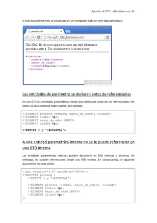 Apuntes de DTD de “Abrirllave.com” 41 / 51
Si este documento XML se visualizase en un navegador web, se vería algo parecido a:
Las entidades de parámetro se declaran antes de referenciarlas
En una DTD las entidades paramétricas tienen que declararse antes de ser referenciadas. Por
tanto, no sería correcto haber escrito, por ejemplo:
<!ELEMENT persona (nombre, mayor_de_edad?, ciudad)>
<!ELEMENT nombre %p;>
<!ELEMENT mayor_de_edad EMPTY>
<!ELEMENT ciudad %p;>
<!ENTITY % p "(#PCDATA)">
A una entidad paramétrica interna no se le puede referenciar en
una DTD interna
Las entidades paramétricas internas pueden declararse en DTD internas o externas. Sin
embargo, no pueden referenciarse desde una DTD interna. En consecuencia, el siguiente
documento no sería válido:
<?xml version="1.0" encoding="UTF-8"?>
<!DOCTYPE persona [
<!ENTITY % p "(#PCDATA)">
<!ELEMENT persona (nombre, mayor_de_edad?, ciudad)>
<!ELEMENT nombre %p;>
<!ELEMENT mayor_de_edad EMPTY>
<!ELEMENT ciudad %p;>
]>
 