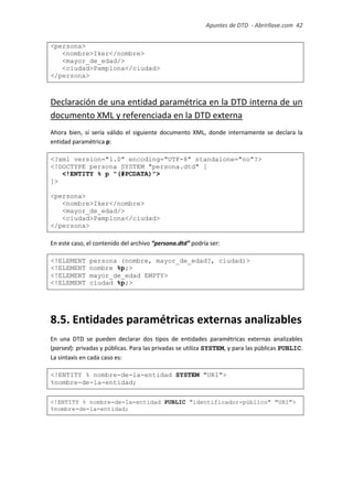 Apuntes de DTD de “Abrirllave.com” 42 / 51
<persona>
<nombre>Iker</nombre>
<mayor_de_edad/>
<ciudad>Pamplona</ciudad>
</persona>
Declaración de una entidad paramétrica en la DTD interna de un
documento XML y referenciada en la DTD externa
Ahora bien, sí sería válido el siguiente documento XML, donde internamente se declara la
entidad paramétrica p:
<?xml version="1.0" encoding="UTF-8" standalone="no"?>
<!DOCTYPE persona SYSTEM "persona.dtd" [
<!ENTITY % p "(#PCDATA)">
]>
<persona>
<nombre>Iker</nombre>
<mayor_de_edad/>
<ciudad>Pamplona</ciudad>
</persona>
En este caso, el contenido del archivo “persona.dtd” podría ser:
<!ELEMENT persona (nombre, mayor_de_edad?, ciudad)>
<!ELEMENT nombre %p;>
<!ELEMENT mayor_de_edad EMPTY>
<!ELEMENT ciudad %p;>
8.5. Entidades paramétricas externas analizables
En una DTD se pueden declarar dos tipos de entidades paramétricas externas analizables
(parsed): privadas y públicas. Para las privadas se utiliza SYSTEM, y para las públicas PUBLIC.
La sintaxis en cada caso es:
<!ENTITY % nombre-de-la-entidad SYSTEM "URI">
%nombre-de-la-entidad;
<!ENTITY % nombre-de-la-entidad PUBLIC "identificador-público" "URI">
%nombre-de-la-entidad;
 