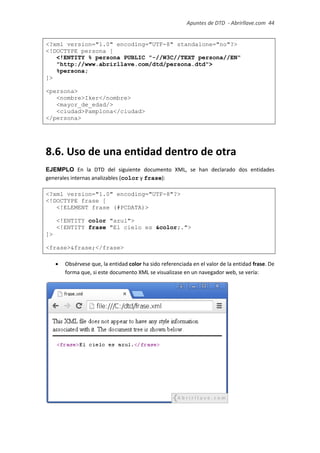 Apuntes de DTD de “Abrirllave.com” 44 / 51
<?xml version="1.0" encoding="UTF-8" standalone="no"?>
<!DOCTYPE persona [
<!ENTITY % persona PUBLIC "-//W3C//TEXT persona//EN"
"http://www.abrirllave.com/dtd/persona.dtd">
%persona;
]>
<persona>
<nombre>Iker</nombre>
<mayor_de_edad/>
<ciudad>Pamplona</ciudad>
</persona>
8.6. Uso de una entidad dentro de otra
EJEMPLO En la DTD del siguiente documento XML, se han declarado dos entidades
generales internas analizables (color y frase):
<?xml version="1.0" encoding="UTF-8"?>
<!DOCTYPE frase [
<!ELEMENT frase (#PCDATA)>
<!ENTITY color "azul">
<!ENTITY frase "El cielo es &color;.">
]>
<frase>&frase;</frase>
 Obsérvese que, la entidad color ha sido referenciada en el valor de la entidad frase. De
forma que, si este documento XML se visualizase en un navegador web, se vería:
 