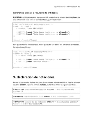Apuntes de DTD de “Abrirllave.com” 45 / 51
Referencia circular o recursiva de entidades
EJEMPLO La DTD del siguiente documento XML no es correcta, ya que, la entidad frase1 ha
sido referenciada en el valor de la entidad frase2, y al revés también:
<?xml version="1.0" encoding="UTF-8"?>
<!DOCTYPE frase [
<!ELEMENT frase (#PCDATA)>
<!ENTITY frase1 "Esta frase incluye a la &frase2;.">
<!ENTITY frase2 "Esta frase incluye a la &frase1;.">
]>
<frase>&frase1;</frase>
Para que dicha DTD fuese correcta, habría que quitar una de las dos referencias a entidades.
Por ejemplo escribiendo:
<?xml version="1.0" encoding="UTF-8"?>
<!DOCTYPE frase [
<!ELEMENT frase (#PCDATA)>
<!ENTITY frase1 "Esta frase incluye a la &frase2;.">
<!ENTITY frase2 "segunda frase">
]>
<frase>&frase1;</frase>
9. Declaración de notaciones
En una DTD se pueden declarar dos tipos de notaciones: privadas y públicas. Para las privadas
se utiliza SYSTEM, y para las públicas PUBLIC, pudiéndose utilizar las siguientes sintaxis:
<!NOTATION nombre-de-la-notación SYSTEM "identificador-del-
sistema">
<!NOTATION nombre-de-la-notación PUBLIC "identificador-público">
<!NOTATION nombre-de-la-notación PUBLIC "identificador-público"
"identificador-del-sistema">
 