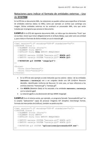 Apuntes de DTD de “Abrirllave.com” 46 / 51
Notaciones para indicar el formato de entidades externas - Uso
de SYSTEM
En la DTD de un documento XML, las notaciones se pueden utilizar para especificar el formato
de entidades externas (datos no XML), como por ejemplo un archivo que contenga una
imagen. Dichas entidades externas no las analizará un procesador XML, sino que serán
tratadas por el programa que procese el documento.
EJEMPLO En la DTD del siguiente documento XML, se indica que los elementos “fruta” que
se escriban, tienen que incluir obligatoriamente el atributo foto, cuyo valor será una entidad
y, para indicar el formato de dicha entidad, se usa la notación gif:
<?xml version="1.0" encoding="UTF-8" standalone="no"?>
<!DOCTYPE frutas [
<!ELEMENT frutas (fruta)*>
<!ELEMENT fruta EMPTY>
<!ATTLIST fruta foto ENTITY #REQUIRED>
<!ENTITY manzana SYSTEM "manzana.gif" NDATA gif>
<!ENTITY naranja SYSTEM "naranja.gif" NDATA gif>
<!NOTATION gif SYSTEM "image/gif">
]>
<frutas>
<fruta foto="manzana"/>
<fruta foto="naranja"/>
</frutas>
 En la DTD de este ejemplo se está indicando que los valores –datos– de las entidades
(manzana y naranaja) van a ser cargados desde una URI (Uniform Resource
Identifier, Identificador Uniforme de Recurso). En este caso, se hace referencia a los
archivos externos “manzana.gif” y “naranja.gif”.
 Con NDATA (Notation Data) se ha asociado a las entidades manzana y naranaja
con la notación gif.
 La notación gif es una declaración del tipo MIME image/gif.
EJEMPLO Si en el sistema existe, por ejemplo, un programa llamado “procesadorGIF.exe” en
la carpeta “aplicaciones” capaz de procesar imágenes GIF (Graphics Interchange Format,
Formato de Intercambio de Gráficos), también se podría escribir:
<?xml version="1.0" encoding="UTF-8" standalone="no"?>
<!DOCTYPE frutas [
<!ELEMENT frutas (fruta)*>
<!ELEMENT fruta EMPTY>
<!ATTLIST fruta foto ENTITY #REQUIRED>
<!ENTITY manzana SYSTEM "manzana.gif" NDATA gif>
<!ENTITY naranja SYSTEM "naranja.gif" NDATA gif>
<!NOTATION gif SYSTEM "aplicaciones/procesadorGIF.exe">
]>
 