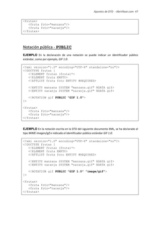 Apuntes de DTD de “Abrirllave.com” 47 / 51
<frutas>
<fruta foto="manzana"/>
<fruta foto="naranja"/>
</frutas>
Notación pública - PUBLIC
EJEMPLO En la declaración de una notación se puede indicar un identificador público
estándar, como por ejemplo, GIF 1.0:
<?xml version="1.0" encoding="UTF-8" standalone="no"?>
<!DOCTYPE frutas [
<!ELEMENT frutas (fruta)*>
<!ELEMENT fruta EMPTY>
<!ATTLIST fruta foto ENTITY #REQUIRED>
<!ENTITY manzana SYSTEM "manzana.gif" NDATA gif>
<!ENTITY naranja SYSTEM "naranja.gif" NDATA gif>
<!NOTATION gif PUBLIC "GIF 1.0">
]>
<frutas>
<fruta foto="manzana"/>
<fruta foto="naranja"/>
</frutas>
EJEMPLO En la notación escrita en la DTD del siguiente documento XML, se ha declarado el
tipo MIME imagen/gif e indicado el identificador público estándar GIF 1.0:
<?xml version="1.0" encoding="UTF-8" standalone="no"?>
<!DOCTYPE frutas [
<!ELEMENT frutas (fruta)*>
<!ELEMENT fruta EMPTY>
<!ATTLIST fruta foto ENTITY #REQUIRED>
<!ENTITY manzana SYSTEM "manzana.gif" NDATA gif>
<!ENTITY naranja SYSTEM "naranja.gif" NDATA gif>
<!NOTATION gif PUBLIC "GIF 1.0" "image/gif">
]>
<frutas>
<fruta foto="manzana"/>
<fruta foto="naranja"/>
</frutas>
 