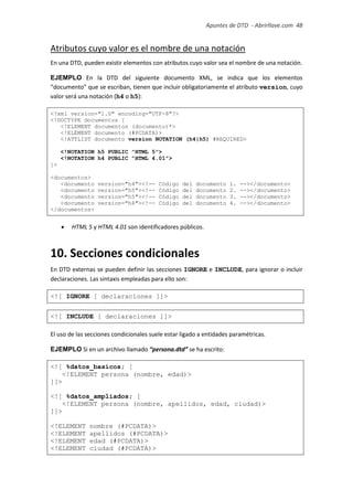 Apuntes de DTD de “Abrirllave.com” 48 / 51
Atributos cuyo valor es el nombre de una notación
En una DTD, pueden existir elementos con atributos cuyo valor sea el nombre de una notación.
EJEMPLO En la DTD del siguiente documento XML, se indica que los elementos
“documento” que se escriban, tienen que incluir obligatoriamente el atributo version, cuyo
valor será una notación (h4 o h5):
<?xml version="1.0" encoding="UTF-8"?>
<!DOCTYPE documentos [
<!ELEMENT documentos (documento)*>
<!ELEMENT documento (#PCDATA)>
<!ATTLIST documento version NOTATION (h4|h5) #REQUIRED>
<!NOTATION h5 PUBLIC "HTML 5">
<!NOTATION h4 PUBLIC "HTML 4.01">
]>
<documentos>
<documento version="h4"><!-- Código del documento 1. --></documento>
<documento version="h5"><!-- Código del documento 2. --></documento>
<documento version="h5"><!-- Código del documento 3. --></documento>
<documento version="h4"><!-- Código del documento 4. --></documento>
</documentos>
 HTML 5 y HTML 4.01 son identificadores públicos.
10. Secciones condicionales
En DTD externas se pueden definir las secciones IGNORE e INCLUDE, para ignorar o incluir
declaraciones. Las sintaxis empleadas para ello son:
<![ IGNORE [ declaraciones ]]>
<![ INCLUDE [ declaraciones ]]>
El uso de las secciones condicionales suele estar ligado a entidades paramétricas.
EJEMPLO Si en un archivo llamado “persona.dtd” se ha escrito:
<![ %datos_basicos; [
<!ELEMENT persona (nombre, edad)>
]]>
<![ %datos_ampliados; [
<!ELEMENT persona (nombre, apellidos, edad, ciudad)>
]]>
<!ELEMENT nombre (#PCDATA)>
<!ELEMENT apellidos (#PCDATA)>
<!ELEMENT edad (#PCDATA)>
<!ELEMENT ciudad (#PCDATA)>
 