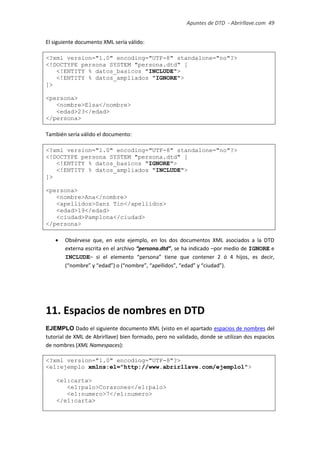 Apuntes de DTD de “Abrirllave.com” 49 / 51
El siguiente documento XML sería válido:
<?xml version="1.0" encoding="UTF-8" standalone="no"?>
<!DOCTYPE persona SYSTEM "persona.dtd" [
<!ENTITY % datos_basicos "INCLUDE">
<!ENTITY % datos_ampliados "IGNORE">
]>
<persona>
<nombre>Elsa</nombre>
<edad>23</edad>
</persona>
También sería válido el documento:
<?xml version="1.0" encoding="UTF-8" standalone="no"?>
<!DOCTYPE persona SYSTEM "persona.dtd" [
<!ENTITY % datos_basicos "IGNORE">
<!ENTITY % datos_ampliados "INCLUDE">
]>
<persona>
<nombre>Ana</nombre>
<apellidos>Sanz Tin</apellidos>
<edad>19</edad>
<ciudad>Pamplona</ciudad>
</persona>
 Obsérvese que, en este ejemplo, en los dos documentos XML asociados a la DTD
externa escrita en el archivo “persona.dtd”, se ha indicado –por medio de IGNORE e
INCLUDE– si el elemento “persona” tiene que contener 2 ó 4 hijos, es decir,
(“nombre” y “edad”) o (“nombre”, “apellidos”, “edad” y “ciudad”).
11. Espacios de nombres en DTD
EJEMPLO Dado el siguiente documento XML (visto en el apartado espacios de nombres del
tutorial de XML de Abrirllave) bien formado, pero no validado, donde se utilizan dos espacios
de nombres (XML Namespaces):
<?xml version="1.0" encoding="UTF-8"?>
<e1:ejemplo xmlns:e1="http://www.abrirllave.com/ejemplo1">
<e1:carta>
<e1:palo>Corazones</e1:palo>
<e1:numero>7</e1:numero>
</e1:carta>
 