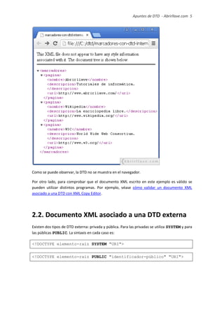 Apuntes de DTD de “Abrirllave.com” 5 / 51
Como se puede observar, la DTD no se muestra en el navegador.
Por otro lado, para comprobar que el documento XML escrito en este ejemplo es válido se
pueden utilizar distintos programas. Por ejemplo, véase cómo validar un documento XML
asociado a una DTD con XML Copy Editor.
2.2. Documento XML asociado a una DTD externa
Existen dos tipos de DTD externa: privada y pública. Para las privadas se utiliza SYSTEM y para
las públicas PUBLIC. La sintaxis en cada caso es:
<!DOCTYPE elemento-raíz SYSTEM "URI">
<!DOCTYPE elemento-raíz PUBLIC "identificador-público" "URI">
 