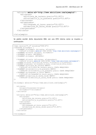 Apuntes de DTD de “Abrirllave.com” 50 / 51
<e2:carta xmlns:e2="http://www.abrirllave.com/ejemplo2">
<e2:carnes>
<e2:filete_de_ternera precio="12.95"/>
<e2:solomillo_a_la_pimienta precio="13.60"/>
</e2:carnes>
<e2:pescados>
<e2:lenguado_al_horno precio="16.20"/>
<e2:merluza_en_salsa_verde precio="15.85"/>
</e2:pescados>
</e2:carta>
</e1:ejemplo>
Se podría escribir dicho documento XML con una DTD interna como se muestra a
continuación:
<?xml version="1.0" encoding="UTF-8"?>
<!DOCTYPE e1:ejemplo [
<!ELEMENT e1:ejemplo (e1:carta, e2:carta)>
<!ATTLIST e1:ejemplo xmlns:e1 CDATA #FIXED "http://www.abrirllave.com/ejemplo1">
<!ELEMENT e1:carta (e1:palo, e1:numero)>
<!ELEMENT e1:palo (#PCDATA)>
<!ELEMENT e1:numero (#PCDATA)>
<!ELEMENT e2:carta (e2:carnes, e2:pescados)>
<!ATTLIST e2:carta xmlns:e2 CDATA #FIXED "http://www.abrirllave.com/ejemplo2">
<!ELEMENT e2:carnes (e2:filete_de_ternera, e2:solomillo_a_la_pimienta)>
<!ELEMENT e2:pescados (e2:lenguado_al_horno, e2:merluza_en_salsa_verde)>
<!ELEMENT e2:filete_de_ternera EMPTY>
<!ATTLIST e2:filete_de_ternera precio CDATA #REQUIRED>
<!ELEMENT e2:solomillo_a_la_pimienta EMPTY>
<!ATTLIST e2:solomillo_a_la_pimienta precio CDATA #REQUIRED>
<!ELEMENT e2:lenguado_al_horno EMPTY>
<!ATTLIST e2:lenguado_al_horno precio CDATA #REQUIRED>
<!ELEMENT e2:merluza_en_salsa_verde EMPTY>
<!ATTLIST e2:merluza_en_salsa_verde precio CDATA #REQUIRED>
]>
<e1:ejemplo xmlns:e1="http://www.abrirllave.com/ejemplo1">
<e1:carta>
<e1:palo>Corazones</e1:palo>
<e1:numero>7</e1:numero>
</e1:carta>
<e2:carta xmlns:e2="http://www.abrirllave.com/ejemplo2">
<e2:carnes>
<e2:filete_de_ternera precio="12.95"/>
<e2:solomillo_a_la_pimienta precio="13.60"/>
</e2:carnes>
<e2:pescados>
<e2:lenguado_al_horno precio="16.20"/>
<e2:merluza_en_salsa_verde precio="15.85"/>
</e2:pescados>
</e2:carta>
</e1:ejemplo>
 