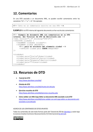 Apuntes de DTD de “Abrirllave.com” 51 / 51
12. Comentarios
En una DTD asociada a un documento XML, se pueden escribir comentarios entre los
caracteres “<!--” y “-->”. Por ejemplo:
<!-- Esto es un comentario escrito en una DTD -->
EJEMPLO En la DTD interna del siguiente documento se han escrito dos comentarios:
<!-- Ejemplo de documento XML con comentarios en su DTD
interna, del Tutorial de DTD de Abrirllave.com -->
<?xml version="1.0" encoding="UTF-8"?>
<!DOCTYPE ciudades [
<!ELEMENT ciudades (ciudad*)>
<!ELEMENT ciudad (#PCDATA)>
<!-- pais es atributo del elemento ciudad -->
<!ATTLIST ciudad pais CDATA #REQUIRED>
]>
<ciudades>
<ciudad pais="Italia">Roma</ciudad>
<ciudad pais="Francia">París</ciudad>
<ciudad pais="Alemania">Berlín</ciudad>
<ciudad pais="">Viena</ciudad>
</ciudades>
13. Recursos de DTD
 Tutorial de DTD
http://www.abrirllave.com/dtd/
 Chuleta de DTD
http://www.abrirllave.com/dtd/chuleta-de-dtd.php
 Ejercicios resueltos de DTD
http://www.abrirllave.com/dtd/ejercicios-resueltos.php
 Cómo validar con XML Copy Editor un documento XML asociado a una DTD
http://www.abrirllave.com/dtd/como-validar-con-xml-copy-editor-un-documento-xml-
asociado-a-una-dtd.php
ACERCA DE LOS CONTENIDOS DE ESTE DOCUMENTO
Todos los contenidos de este documento forman parte del Tutorial de DTD de Abrirllave y
están bajo la Licencia Creative Commons Reconocimiento 4.0 Internacional (CC BY 4.0).
 