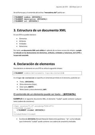 Apuntes de DTD de “Abrirllave.com” 8 / 51
De tal forma que, el contenido del archivo “marcadores.dtd” podría ser:
<!ELEMENT nombre (#PCDATA)>
<!ELEMENT descripcion (#PCDATA)>
<!ELEMENT url (#PCDATA)>
3. Estructura de un documento XML
En una DTD se pueden declarar:
 Elementos
 Atributos
 Entidades
 Notaciones
Por tanto, un documento XML será válido si –además de no tener errores de sintaxis– cumple
lo indicado en las declaraciones de elementos, atributos, entidades y notaciones, de la DTD a
la que esté asociado.
4. Declaración de elementos
Para declarar un elemento en una DTD se utiliza la siguiente sintaxis:
<!ELEMENT nombre-del-elemento tipo-de-contenido>
En el tipo-de-contenido se especifica el contenido permitido en el elemento, pudiendo ser:
 Texto, (#PCDATA).
 Otros elementos (hijos).
 Estar vacío, EMPTY.
 Mixto (texto y otros elementos), ANY.
El contenido de un elemento puede ser texto - (#PCDATA)
EJEMPLO En el siguiente documento XML, el elemento “ciudad” puede contener cualquier
texto (cadena de caracteres):
<?xml version="1.0" encoding="UTF-8"?>
<!DOCTYPE ciudad [
<!ELEMENT ciudad (#PCDATA)>
]>
<ciudad>Roma</ciudad>
 Escribiendo #PCDATA (Parsed Character Data) entre paréntesis “()”, se ha indicado
que el elemento “ciudad” puede contener una cadena de caracteres analizable.
 