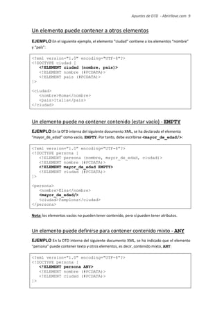 Apuntes de DTD de “Abrirllave.com” 9 / 51
Un elemento puede contener a otros elementos
EJEMPLO En el siguiente ejemplo, el elemento “ciudad” contiene a los elementos “nombre”
y “país”:
<?xml version="1.0" encoding="UTF-8"?>
<!DOCTYPE ciudad [
<!ELEMENT ciudad (nombre, pais)>
<!ELEMENT nombre (#PCDATA)>
<!ELEMENT pais (#PCDATA)>
]>
<ciudad>
<nombre>Roma</nombre>
<pais>Italia</pais>
</ciudad>
Un elemento puede no contener contenido (estar vacío) - EMPTY
EJEMPLO En la DTD interna del siguiente documento XML, se ha declarado el elemento
“mayor_de_edad” como vacío, EMPTY. Por tanto, debe escribirse <mayor_de_edad/>:
<?xml version="1.0" encoding="UTF-8"?>
<!DOCTYPE persona [
<!ELEMENT persona (nombre, mayor_de_edad, ciudad)>
<!ELEMENT nombre (#PCDATA)>
<!ELEMENT mayor_de_edad EMPTY>
<!ELEMENT ciudad (#PCDATA)>
]>
<persona>
<nombre>Elsa</nombre>
<mayor_de_edad/>
<ciudad>Pamplona</ciudad>
</persona>
Nota: los elementos vacíos no pueden tener contenido, pero sí pueden tener atributos.
Un elemento puede definirse para contener contenido mixto - ANY
EJEMPLO En la DTD interna del siguiente documento XML, se ha indicado que el elemento
“persona” puede contener texto y otros elementos, es decir, contenido mixto, ANY:
<?xml version="1.0" encoding="UTF-8"?>
<!DOCTYPE persona [
<!ELEMENT persona ANY>
<!ELEMENT nombre (#PCDATA)>
<!ELEMENT ciudad (#PCDATA)>
]>
 