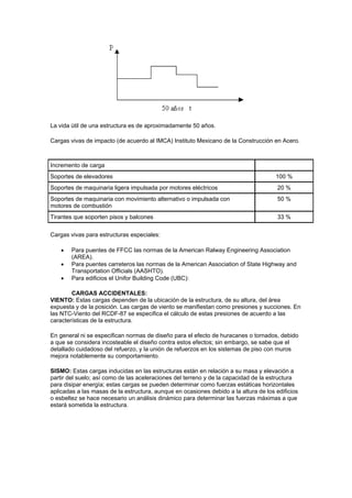 La vida útil de una estructura es de aproximadamente 50 años.
Cargas vivas de impacto (de acuerdo al IMCA) Instituto Mexicano de la Construcción en Acero.
Incremento de carga
Soportes de elevadores 100 %
Soportes de maquinaria ligera impulsada por motores eléctricos 20 %
Soportes de maquinaria con movimiento alternativo o impulsada con
motores de combustión
50 %
Tirantes que soporten pisos y balcones 33 %
Cargas vivas para estructuras especiales:
 Para puentes de FFCC las normas de la American Ralway Engineering Association
(AREA).
 Para puentes carreteros las normas de la American Association of State Highway and
Transportation Officials (AASHTO).
 Para edificios el Unifor Building Code (UBC):
CARGAS ACCIDENTALES:
VIENTO: Estas cargas dependen de la ubicación de la estructura, de su altura, del área
expuesta y de la posición. Las cargas de viento se manifiestan como presiones y succiones. En
las NTC-Viento del RCDF-87 se especifica el cálculo de estas presiones de acuerdo a las
características de la estructura.
En general ni se especifican normas de diseño para el efecto de huracanes o tornados, debido
a que se considera incosteable el diseño contra estos efectos; sin embargo, se sabe que el
detallado cuidadoso del refuerzo, y la unión de refuerzos en los sistemas de piso con muros
mejora notablemente su comportamiento.
SISMO: Estas cargas inducidas en las estructuras están en relación a su masa y elevación a
partir del suelo; así como de las aceleraciones del terreno y de la capacidad de la estructura
para disipar energía; estas cargas se pueden determinar como fuerzas estáticas horizontales
aplicadas a las masas de la estructura, aunque en ocasiones debido a la altura de los edificios
o esbeltez se hace necesario un análisis dinámico para determinar las fuerzas máximas a que
estará sometida la estructura.
 