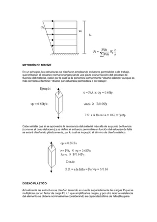 METODOS DE DISEÑO:
En un principio, las estructuras se diseñaron empleando esfuerzos permisibles o de trabajo,
que limitaban el esfuerzo normal o tangencial de una pieza o una fracción del esfuerzo de
fluencia del material, razón por la cual se le denomina comúnmente "diseño elástico" aunque es
más correcto el termino: "diseño por esfuerzos permisibles o de trabajo".
Cabe señalar que si se aprovecha la resistencia del material más allá de su punto de fluencia
(como es el caso del acero) y se defina el esfuerzo permisible en función del esfuerzo de falla
se estará diseñando plásticamente, por lo cual es impropio el término de diseño elástico.
DISEÑO PLASTICO:
Actualmente las estructura se diseñan teniendo en cuenta separadamente las cargas P que se
multiplican por un factor de carga Fc > 1 que amplifica las cargas, y por otro lado la resistencia
del elemento se obtiene nominalmente considerando su capacidad última de falla (Rn) para
 