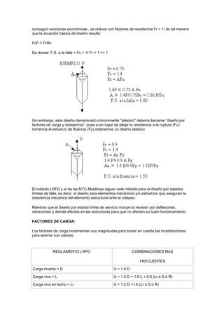 conseguir secciones económicas , se reduce con factores de resistencia Fr < 1; de tal manera
que la ecuación básica de diseño resulta:
FcP < FrRn
De donde: F.S. a la falla = Fc > 1/ Fr < 1 >> 1
Sin embargo, este diseño denominado comúnmente "plástico" debería llamarse "diseño por
factores de carga y resistencia", pues si en lugar de elegir la resistencia a la ruptura (Fu)
tomamos el esfuerzo de fluencia (Fy) obtenemos un diseño elástico
El método LRFD y el de las NTC-Metálicas siguen este método para el diseño por estados
límites de falla; es decir, el diseño para elementos mecánicos y/o esfuerzos que aseguran la
resistencia mecánica del elemento estructural ante el colapso.
Mientras que el diseño por estado límite de servicio incluye la revisión por deflexiones,
vibraciones y demás efectos en las estructuras para que no afecten su buen funcionamiento.
FACTORES DE CARGA:
Los factores de carga incrementan sus magnitudes para tomar en cuenta las incertidumbres
para estimar sus valores:
REGLAMENTO LRFD COMBINACIONES MAS
FRECUENTES
Carga muerta = D U = 1.4 D
Carga viva = L U = 1.2 D + 1.6 L + 0.5 (Lr ó S ó R)
Carga viva en techo = Lr U = 1.2 D +1.6 (Lr ó S ó R)
 