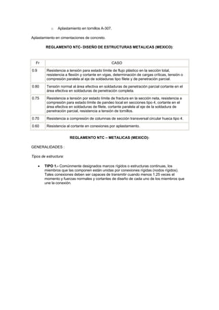 o Aplastamiento en tornillos A-307.
Aplastamiento en cimentaciones de concreto.
REGLAMENTO NTC- DISEÑO DE ESTRUCTURAS METALICAS (MEXICO):
Fr CASO
0.9 Resistencia a tensión para estado límite de flujo plástico en la sección total,
resistencia a flexión y cortante en vigas, determinación de cargas críticas, tensión o
compresión paralela al eje de soldaduras tipo filete y de penetración parcial.
0.80 Tensión normal al área efectiva en soldaduras de penetración parcial cortante en el
área efectiva en soldaduras de penetración completa.
0.75 Resistencia a tensión por estado límite de fractura en la sección neta, resistencia a
compresión para estado límite de pandeo local en secciones tipo 4, cortante en el
área efectiva en soldaduras de filete, cortante paralela al eje de la soldadura de
penetración parcial, resistencia a tensión de tornillos.
0.70 Resistencia a compresión de columnas de sección transversal circular hueca tipo 4.
0.60 Resistencia al cortante en conexiones por aplastamiento.
REGLAMENTO NTC – METALICAS (MEXICO):
GENERALIDADES :
Tipos de estructura:
 TIPO 1.- Comúnmente designados marcos rígidos o estructuras continuas, los
miembros que las componen están unidas por conexiones rígidas (nodos rígidos).
Tales conexiones deben ser capaces de transmitir cuando menos 1.25 veces el
momento y fuerzas normales y cortantes de diseño de cada uno de los miembros que
une la conexión.
 