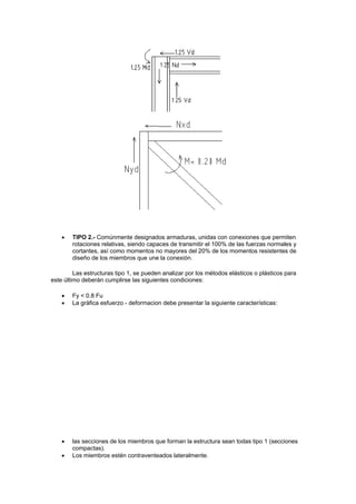  TIPO 2.- Comúnmente designados armaduras, unidas con conexiones que permiten
rotaciones relativas, siendo capaces de transmitir el 100% de las fuerzas normales y
cortantes, así como momentos no mayores del 20% de los momentos resistentes de
diseño de los miembros que une la conexión.
Las estructuras tipo 1, se pueden analizar por los métodos elásticos o plásticos para
este último deberán cumplirse las siguientes condiciones:
 Fy < 0.8 Fu
 La gráfica esfuerzo - deformacion debe presentar la siguiente características:
 las secciones de los miembros que forman la estructura sean todas tipo 1 (secciones
compactas).
 Los miembros estén contraventeados lateralmente.
 