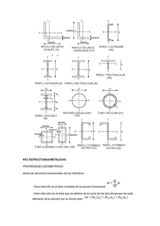 NTC ESTRUCTURAS METALICAS
PROPIEDADES GEOMETRICAS:
Areas de secciones transversales de los miembros:
· Area total (At) es el área completa de la sección transversal
· Area neta (An) es el área que se obtiene de la suma de las dos del grueso de cada
elemento de la sección por su ancho neto:
 