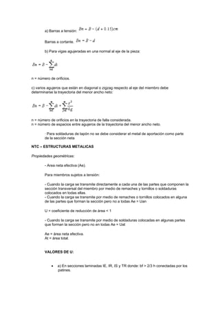 a) Barras a tensión:
Barras a cortante.
b) Para vigas agujeradas en una normal al eje de la pieza:
n = número de orificios.
c) varios agujeros que están en diagonal o zigzag respecto al eje del miembro debe
determinarse la trayectoria del menor ancho neto:
n = número de orificios en la trayectoria de falla considerada.
n = número de espacios entre agujeros de la trayectoria del menor ancho neto.
· Para soldaduras de tapón no se debe considerar el metal de aportación como parte
de la sección neta
NTC – ESTRUCTURAS METALICAS
Propiedades geométricas:
- Area neta efectiva (Ae).
Para miembros sujetos a tensión:
- Cuando la carga se transmite directamente a cada una de las partes que componen la
sección transversal del miembro por medio de remaches y tornillos o soldaduras
colocados en todas ellas.
- Cuando la carga se transmite por medio de remaches o tornillos colocados en alguna
de las partes que forman la sección pero no a todas Ae = Uan
U = coeficiente de reducción de área < 1
- Cuando la carga se transmite por medio de soldaduras colocadas en algunas partes
que forman la sección pero no en todas Ae = Uat
Ae = área neta efectiva.
At = área total.
VALORES DE U:
 a) En secciones laminadas IE, IR, IS y TR donde: bf > 2/3 h conectadas por los
patines.
 