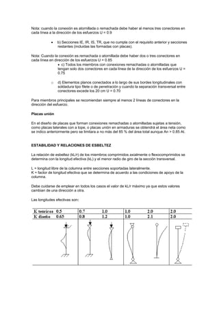 Nota: cuando la conexión es atornillada o remachada debe haber al menos tres conectores en
cada línea a la dirección de los esfuerzos U = 0.9
 b) Secciones IE, IR, IS, TR, que no cumpla con el requisito anterior y secciones
restantes (incluidas las formadas con placas).
Nota: Cuando la conexión es remachada o atornillada debe haber dos o tres conectores en
cada línea en dirección de los esfuerzos U = 0.85
 c) Todos los miembros con conexiones remachadas o atornilladas que
tengan solo dos conectores en cada línea de la dirección de los esfuerzos U =
0.75
o d) Elementos planos conectados a lo largo de sus bordes longitudinales con
soldadura tipo filete o de penetración y cuando la separación transversal entre
conectores excede los 20 cm U = 0.70
Para miembros principales se recomiendan siempre al menos 2 líneas de conectores en la
dirección del esfuerzo.
Placas unión
En el diseño de placas que forman conexiones remachadas o atornilladas sujetas a tensión,
como placas laterales con a tope, o placas unión en armaduras se obtendrá el área neta como
se indico anteriormente pero se limitara a no más del 85 % del área total aunque An > 0.85 At.
ESTABILIDAD Y RELACIONES DE ESBELTEZ
La relación de esbeltez (kL/r) de los miembros comprimidos axialmente o flexocomprimidos se
determina con la longitud efectiva (kL) y el menor radio de giro de la sección transversal.
L = longitud libre de la columna entre secciones soportadas lateralmente.
K = factor de longitud efectiva que se determina de acuerdo a las condiciones de apoyo de la
columna.
Debe cuidarse de emplear en todos los casos el valor de kL/r máximo ya que estos valores
cambian de una dirección a otra.
Las longitudes efectivas son:
 