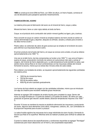 1889 se construye la torre Eiffel de París, con 300m de altura, en hierro forjado, comienza el
uso de elevadores para pasajeros operando mecánicamente.
FABRICACIÓN DEL ACERO
La materia prima para la fabricación del acero es el mineral de hierro, coque y caliza.
Mineral de hierro: tiene un color rojizo debido al óxido de fierro.
Coque: es el producto de la combustión del carbón mineral (grafito) es ligero, gris y lustroso.
Para convertir el coque en carbón mineral se emplean baterizo de hierro donde el carbón se
coloca eliminándole el gas y alquitran, después es enfriado, secado y cribado para enviarlo a
los altos hornos (Coah.).
Piedra caliza: es carbonato de calcio de gran pureza que se emplea en la fundición de acero
para eliminar sus impurezas (Nuevo León).
El primer producto de la fusión del hierro y el coque se conoce como arrabio, el cual se obtiene
aproximadamente a los 1650 0
C.
Una vez en el alto horno, los tres componentes se funden a los 1650 0
C, que aviva el fuego y
quema el coque, produciendo monóxido de carbono el cual produce más calor y extrae el
oxígeno, del mineral de hierro dejándolo puro. La alta temperatura funde también la caliza, que
siendo menos densa flota en el crisol combinándose con las impurezas sólidas del mineral
formando la escoria, misma que se extrae diez minutos antes de cada colada.
Para obtener una tonelada de arrabio, se requieren aproximadamente las siguientes cantidades
de materia prima:
 1600 Kg de mineral de hierro.
 700 Kg de coque.
 200 Kg de piedra caliza.
 4000 Kg de aire inyectado gradualmente.
Los hornos de hoyo abierto se cargan con las cantidades indicadas, mismo que se introducen
con algo de chatarra para reciclarlo mediante grúas mecánicas.
Además se agregan 200 toneladas de arrabio líquido para completar la carga. Dentro del
horno, la carga formada por 1/3 parte de chatarra y 2/3 partes de arrabio. Se refina por calor
producido al quemar gas natural o aceite diesel y alcanzar temperaturas mayores a los 1650
0
C.
Durante 10 horas se mantiene la mezcla en ebullición eliminando las impurezas y produciendo
así acero. Algunos otros elementos como silicio, manganeso, carbono, etc., son controlados en
la proporción requerida para el acero a producir.
La caliza fundida aglutina las impurezas de la carga retirándola de acero líquido y formando la
escoria que flota en la superficie. Mientras tanto se realizan pruebas para verificar la calidad del
acero.
Cuando la colada alcanza las especificaciones y condiciones requeridas se agregan "ferroligas"
(substancias para hacer aleaciones con el hierro y dar propiedades especiales).
 