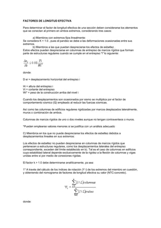 FACTORES DE LONGITUD EFECTIVA
Para determinar el factor de longitud efectiva de una sección deben considerarse los elementos
que se conectan al primero en ambos extremos, considerando tres casos:
a) Miembros con extremos fijos linealmente:
Se considera K = 1.0 , pues el pandeo se debe a las deformaciones ocasionadas entre sus
extremos.
b) Miembros a las que puedan despreciarse los efectos de esbeltez .
Estos efectos pueden despreciarse en columnas de entrepiso de marcos rígidos que forman
parte de estructuras regulares cuando se cumple en el entrepiso "i" lo siguiente:
donde:
D ei = desplazamiento horizontal del entrepiso i
Hi = altura del entrepiso i
Vi = cortante del entrepiso
Wi* = peso de la construcción arriba del nivel i
Cuando los desplazamientos son ocasionados por sismo se multiplica por el factor de
comportamiento sísmico (Q) empleado al reducir las fuerzas sísmicas.
Así como las columnas de edificios regulares rigidizadas por marcos desplazados lateralmente,
muros o combinación de ambos.
Columnas de marcos rígidos de uno o dos niveles aunque no tengan contraventeos o muros.
*Pueden emplearse valores menores si se justifica con un análisis adecuado
C) Miembros en los que no puede despreciarse los efectos de esbeltez debidos a
desplazamientos lineales en sus extremos:
Los efectos de esbeltez no pueden despreciarse en columnas de marcos rígidos que
pertenecen a estructuras regulares, como los desplazamientos laterales del entrepiso
correspondiente, exceden del límite establecido en b). Tal es el caso de columnas en edificios
cuya estabilidad lateral depende exclusivamente de la rigidez a la flexión de columnas y vigas
unidas entre sí por medio de conexiones rígidas.
El factor k > 1.0 debe determinarse analíticamente, ya sea:
1* A través del cálculo de los índices de rotación (Y i) de los extremos del miembro en cuestión,
y obteniendo del nomograma de factores de longitud efectiva su valor (NTC-concreto).
donde:
 