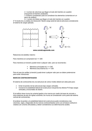 n = numero de columnas que llegan al nodo del miembro en cuestión
(incluyendo el miembro analizado).
i = Extremo considerado (solo se consideran los elementos contenidos en un
plano de análisis).
m = numero de trabes que llegan al nodo del miembro en cuestión.
2* A través de un análisis de interacción: flexión-carga axial de toda la estructura considerando
el sistema de cargas aplicado.
Relaciones de esbeltez máximo:
Para miembros en compresión kL/r <= 200
Para miembros en tensión pueden tener cualquier valor, pero se recomienda :
 Miembros principales kL/r <= 240
 Miembros secundarios kL/r <= 300
Para el caso de varillas (a tensión) puede tener cualquier valor pero se deben pretensionar
para evitar vibraciones:
MARCOS CONTRAVENTEADOS
El sistema de contraventeo de una estructura de varios niveles deberá ser adecuado para:
 Evitar el pandeo de las estructuras bajo cargas verticales.
 Conservar la estabilidad lateral de la estructura incluyendo los efectos P-D bajo cargas
verticales y horizontales de diseño.
Si el edificio tiene muros de cortante ligados a los marcos por medio de losas de concreto u
otros sistemas de piso de rigidez suficiente, los muros se considerarán como parte del sistema
vertical del contraventeo.
Al analizar el pandeo y la estabilidad lateral de la estructura puede considerarse a las
columnas, vigas y diagonales de los marcos contraventeados como una armadura vertical en
voladizo (en uniones articuladas) y deben considerarse sus deformaciones axiales.
 