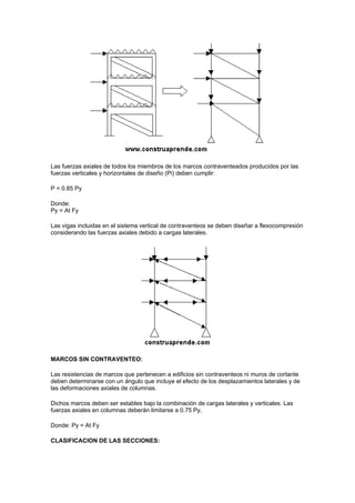 Las fuerzas axiales de todos los miembros de los marcos contraventeados producidos por las
fuerzas verticales y horizontales de diseño (Pi) deben cumplir:
P < 0.85 Py
Donde:
Py = At Fy
Las vigas incluidas en el sistema vertical de contraventeos se deben diseñar a flexocompresión
considerando las fuerzas axiales debido a cargas laterales.
MARCOS SIN CONTRAVENTEO:
Las resistencias de marcos que pertenecen a edificios sin contraventeos ni muros de cortante
deben determinarse con un ángulo que incluye el efecto de los desplazamientos laterales y de
las deformaciones axiales de columnas.
Dichos marcos deben ser estables bajo la combinación de cargas laterales y verticales. Las
fuerzas axiales en columnas deberán limitarse a 0.75 Py,
Donde: Py = At Fy
CLASIFICACION DE LAS SECCIONES:
 