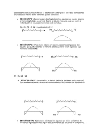 Las secciones estructurales metálicas se clasifican en cuatro tipos de acuerdo a las relaciones
ancho/espesor máximo de los elementos que las componen:
 SECCION TIPO 1(Secciones para diseño plástico): Son aquellas que pueden alcanzar
el momento plástico y conservarlo durante la rotación necesaria para que ocurra la
redistribución de esfuerzos (momentos) en la estructura.
Mp = Fy Z Z = C S Z = módulo plástico C > 1
 SECCION TIPO 2 (Para diseño plástico sin rotación, secciones compactas): Son
aquellas que pueden alcanzar el momento plástico, pero no tienen capacidad bajo
momento constante Mp.
My = Fy S S = I/C
 SECCIONES TIPO 3 (para diseño a la fluencia o elástica, secciones semicompactas):
Son aquellas que pueden alcanzar el momento elástico My (iniciación del flujo plástico).
 SECCIONES TIPO 4 (Secciones esbeltas): Son aquellas que tienen como límite de
resistencia el pandeo local de alguno de sus elementos (por esfuerzos de compresión).
 