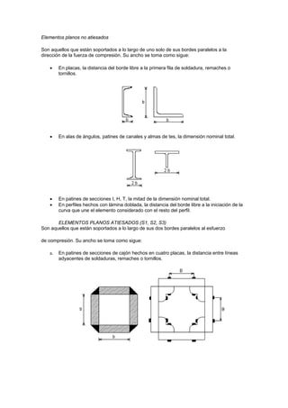 Elementos planos no atiesados
Son aquellos que están soportados a lo largo de uno solo de sus bordes paralelos a la
dirección de la fuerza de compresión. Su ancho se toma como sigue:
 En placas, la distancia del borde libre a la primera fila de soldadura, remaches o
tornillos.
 En alas de ángulos, patines de canales y almas de tes, la dimensión nominal total.
 En patines de secciones I, H, T, la mitad de la dimensión nominal total.
 En perfiles hechos con lámina doblada, la distancia del borde libre a la iniciación de la
curva que une el elemento considerado con el resto del perfil.
ELEMENTOS PLANOS ATIESADOS (S1, S2, S3)
Son aquellos que están soportados a lo largo de sus dos bordes paralelos al esfuerzo
de compresión. Su ancho se toma como sigue:
a. En patines de secciones de cajón hechos en cuatro placas, la distancia entre líneas
adyacentes de soldaduras, remaches o tornillos.
 
