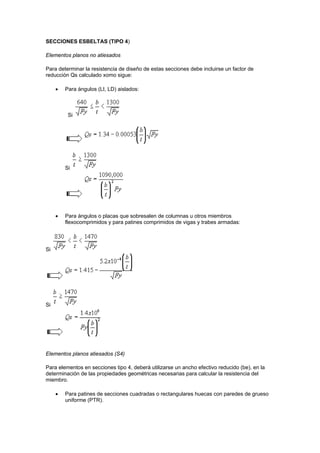 SECCIONES ESBELTAS (TIPO 4)
Elementos planos no atiesados
Para determinar la resistencia de diseño de estas secciones debe incluirse un factor de
reducción Qs calculado xomo sigue:
 Para ángulos (LI, LD) aislados:
Si
Si
 Para ángulos o placas que sobresalen de columnas u otros miembros
flexocomprimidos y para patines comprimidos de vigas y trabes armadas:
Si
Si
Elementos planos atiesados (S4)
Para elementos en secciones tipo 4, deberá utilizarse un ancho efectivo reducido (be), en la
determinación de las propiedades geométricas necesarias para calcular la resistencia del
miembro.
 Para patines de secciones cuadradas o rectangulares huecas con paredes de grueso
uniforme (PTR).
 