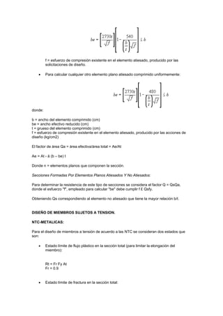 f = esfuerzo de compresión existente en el elemento atiesado, producido por las
solicitaciones de diseño.
 Para calcular cualquier otro elemento plano atiesado comprimido uniformemente:
donde:
b = ancho del elemento comprimido (cm)
be = ancho efectivo reducido (cm)
t = grueso del elemento comprimido (cm)
f = esfuerzo de compresión existente en el elemento atiesado, producido por las acciones de
diseño (kg/cm2)
El factor de área Qa = área efectiva/área total = Ae/At
Ae = At - å (b – be) t
Donde n = elementos planos que componen la sección.
Secciones Formadas Por Elementos Planos Atiesados Y No Atiesados:
Para determinar la resistencia de este tipo de secciones se considera el factor Q = QsQa,
donde el esfuerzo "f", empleado para calcular "be" debe cumplir f £ Qsfy.
Obteniendo Qs correspondiendo al elemento no atiesado que tiene la mayor relación b/t.
DISEÑO DE MIEMBROS SUJETOS A TENSION.
NTC-METALICAS:
Para el diseño de miembros a tensión de acuerdo a las NTC se consideran dos estados que
son:
 Estado límite de flujo plástico en la sección total (para limitar la elongación del
miembro):
Rt = Fr Fy At
Fr = 0.9
 Estado límite de fractura en la sección total:
 