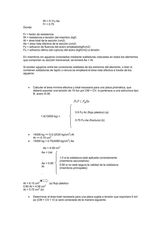 Rt = Fr Fu Ae
Fr = 0.75
Donde:
Fr = factor de resistencia
Rt = resistencia a tensión del miembro (kgf)
At = área total de la sección (cm2)
Ae = área neta efectiva de la sección (cm2)
Fy = esfuerzo de fluencia del acero empleado(kgf/cm2)
Fu = esfuerzo último (de ruptura) del acero (kgf/cm2) a tensión.
En miembros sin agujeros conectados mediante soldaduras colocadas en todos los elementos
que componen su sección transversal, se tomará Ae = At.
Si existen agujeros entre las conexiones soldadas de los extremos del elemento, o bien si
contienen soldaduras de tapón o ranura se empleará el área neta efectiva a través de los
agujeros.
 Calcular el área mínima efectiva y total necesaria para una placa prismática, que
deberá soportar una tensión de 10 ton por CM + CV, si pertenece a una estructura tipo
B, acero A-36.
1.4(10000 kg) <
0.9 Fy Ac (flujo plástico) (a)
0.75 Fu Ae (fractura) (b)
 14000 kg <= 0.9 (2530 kg/cm2
) At
At >= 6.15 cm2
 14000 kg < 0.75(4080 kg/cm2
) Ae
Ae > 4.58 cm2
Ae = Uat
.
Ae = 0.80
At
.
1.0 si la soldadura está aplicada correctamente
(miembros secundarios)
0.80 si no está segura la calidad de la soldadura
(miembros principales)
At > 6.15 cm2
(a) flujo plástico
0.80 At > 4.58 cm2
At > 5.75 cm2
(b)
 Determinar el área total necesaria para una placa sujeta a tensión que soportara 5 ton
po (CM + CV + V) si será conectada de la manera siguiente.
 
