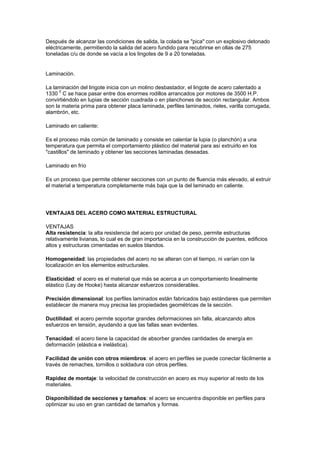 Después de alcanzar las condiciones de salida, la colada se "pica" con un explosivo detonado
eléctricamente, permitiendo la salida del acero fundido para recubrirse en ollas de 275
toneladas c/u de donde se vacía a los lingotes de 9 a 20 toneladas.
Laminación.
La laminación del lingote inicia con un molino desbastador, el lingote de acero calentado a
1330 0
C se hace pasar entre dos enormes rodillos arrancados por motores de 3500 H.P.
convirtiéndolo en lupias de sección cuadrada o en planchones de sección rectangular. Ambos
son la materia prima para obtener placa laminada, perfiles laminados, rieles, varilla corrugada,
alambrón, etc.
Laminado en caliente:
Es el proceso más común de laminado y consiste en calentar la lupia (o planchón) a una
temperatura que permita el comportamiento plástico del material para así extruirlo en los
"castillos" de laminado y obtener las secciones laminadas deseadas.
Laminado en frío
Es un proceso que permite obtener secciones con un punto de fluencia más elevado, al extruir
el material a temperatura completamente más baja que la del laminado en caliente.
VENTAJAS DEL ACERO COMO MATERIAL ESTRUCTURAL
VENTAJAS
Alta resistencia: la alta resistencia del acero por unidad de peso, permite estructuras
relativamente livianas, lo cual es de gran importancia en la construcción de puentes, edificios
altos y estructuras cimentadas en suelos blandos.
Homogeneidad: las propiedades del acero no se alteran con el tiempo, ni varían con la
localización en los elementos estructurales.
Elasticidad: el acero es el material que más se acerca a un comportamiento linealmente
elástico (Ley de Hooke) hasta alcanzar esfuerzos considerables.
Precisión dimensional: los perfiles laminados están fabricados bajo estándares que permiten
establecer de manera muy precisa las propiedades geométricas de la sección.
Ductilidad: el acero permite soportar grandes deformaciones sin falla, alcanzando altos
esfuerzos en tensión, ayudando a que las fallas sean evidentes.
Tenacidad: el acero tiene la capacidad de absorber grandes cantidades de energía en
deformación (elástica e inelástica).
Facilidad de unión con otros miembros: el acero en perfiles se puede conectar fácilmente a
través de remaches, tornillos o soldadura con otros perfiles.
Rapidez de montaje: la velocidad de construcción en acero es muy superior al resto de los
materiales.
Disponibilidad de secciones y tamaños: el acero se encuentra disponible en perfiles para
optimizar su uso en gran cantidad de tamaños y formas.
 