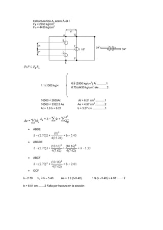 Estructura tipo A, acero A-441
Fy = 2950 kg/cm2
Fu = 4430 kg/cm2
1.1 (1500 kg)<
0.9 (2950 kg/cm2
) At ............1
0.75 (4430 kg/cm2
) Ae ..........2
16500 < 2655At At > 6.21 cm2
............1
16500 < 3322.5 Ae Ae > 4.97 cm2
.............2
At = 1.9 b = 6.21 b > 3.27 cm ................1
 ABDE
 ABCDE
 ABCF
 GCF
b - 2.70 be = b – 5.40 Ae = 1.9 (b-5.40) 1.9 (b - 5.40) > 4.97 .........2
b > 8.01 cm ........2 Falla por fractura en la sección
 