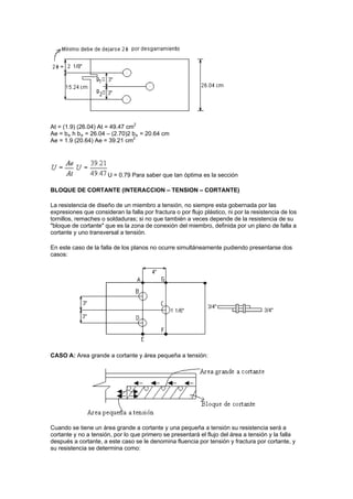 At = (1.9) (26.04) At = 49.47 cm2
Ae = be h be = 26.04 – (2.70)2 be = 20.64 cm
Ae = 1.9 (20.64) Ae = 39.21 cm2
U = 0.79 Para saber que tan óptima es la sección
BLOQUE DE CORTANTE (INTERACCION – TENSION – CORTANTE)
La resistencia de diseño de un miembro a tensión, no siempre esta gobernada por las
expresiones que consideran la falla por fractura o por flujo plástico, ni por la resistencia de los
tornillos, remaches o soldaduras; si no que también a veces depende de la resistencia de su
"bloque de cortante" que es la zona de conexión del miembro, definida por un plano de falla a
cortante y uno transversal a tensión.
En este caso de la falla de los planos no ocurre simultáneamente pudiendo presentarse dos
casos:
CASO A: Area grande a cortante y área pequeña a tensión:
Cuando se tiene un área grande a cortante y una pequeña a tensión su resistencia será a
cortante y no a tensión, por lo que primero se presentará el flujo del área a tensión y la falla
después a cortante, a este caso se le denomina fluencia por tensión y fractura por cortante, y
su resistencia se determina como:
 