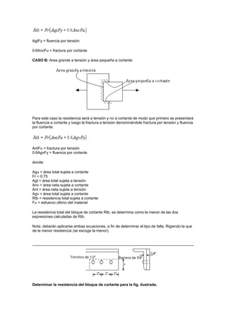 AgtFy = fluencia por tensión
0.6AncFu = fractura por cortante
CASO B: Area grande a tensión y área pequeña a cortante:
Para este caso la resistencia será a tensión y no a cortante de modo que primero se presentará
la fluencia a cortante y luego la fractura a tensión denominándole fractura por tensión y fluencia
por cortante:
AntFu = fractura por tensión
0.6AgvFy = fluencia por cortante
donde:
Agu = área total sujeta a cortante
Fr = 0.75
Agt = área total sujeta a tensión
Anv = área neta sujeta a cortante
Ant = área neta sujeta a tensión
Agv = área total sujeta a cortante
Rtb = resistencia total sujeta a cortante
Fu = esfuerzo último del material
La resistencia total del bloque de cortante Rtb, se determina como la menor de las dos
expresiones calculadas de Rtb.
Nota: deberán aplicarse ambas ecuaciones, a fin de determinar el tipo de falla. Rigiendo la que
de la menor resistencia (se escoge la menor).
Determinar la resistencia del bloque de cortante para la fig. ilustrada.
 