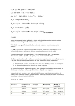 A – 36 Fy = 2530 kg/cm2
Fu = 4080 kg/cm2
Agt = 5.08 (0.63) = 3.20 cm2
Ant = 3.20 cm2
Agv = (0.79 + 15.24) (0.635) = 10.09 cm2
Anv = 10.09 cm2
se escoge esta
CABLES
Son los miembros más simples para diseño a tensión, se definen como miembros flexibles a tensión,
formados por uno a más grupos de alambres, torones o cuerdas.
TORON: Es un arreglo helicoidal de alambres en torno de un alambre para obtener una sección
simétrica.
CABLE: Es un conjunto de torones arreglado helicoidalmente en torno a un núcleo formado por un
torón, cable de alambre o de fibras (los cuales se usan principalmente para fines de izaje).
La resistencia mínima de fluencia se mide al 0.7% de elongamiento bajo carga y sus módulos de
elasticidad van de 1.97 x 106
a 2.11 x 106
kg/cm2
, ya que el acero es estirado en frío.
El cable se especifica de acuerdo a su diámetro nominal mientras que el alambre se especifica de acuerdo
a su calibre en vez del diámetro. La elongación del cable consiste básicamente en dos puntos:
 Un estiramiento debido al reacomodo radial y axial de los alambres y torones que lo componen.
 El estiramiento elástico de los alambres que forman la sección.
Por lo tanto el estiramiento depende del valor de la carga, el número de torones por cable, el número de
alambres por torón, el paso de los arreglos helicoidales y el tipo de acero empleado.
La elección del cable se realiza a partir de las tablas del fabricante, especificando la carga última (de
ruptura) contra su diámetro nominal, debiendo limitar su elongación de acuerdo al módulo de elasticidad
tabulado y el área neta de la sección del cable.
EJEMPLO DE TABLA:
 nominal Resistencia a la
ruptura
Area neta Peso unitario Módulo de
elasticidad
½" 13.6 ton 0.97 cm2
0.77 kg/cm2
1.69 x 106
kg/cm2
¾" 30.8 ton 2.18 cm2
1.76 kg/cm2
1.69 x 106
kg/cm2
1" 55.3 ton 3.87 cm2
3.13 kg/cm2
1.69 x 106
kg/cm2
 
