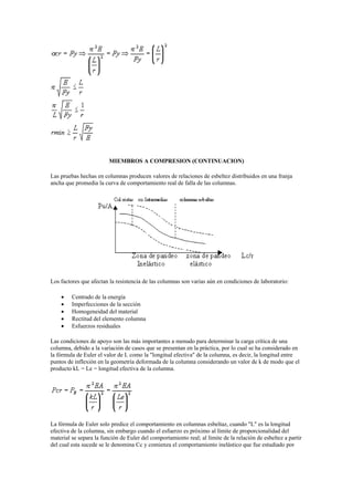 MIEMBROS A COMPRESION (CONTINUACION)
Las pruebas hechas en columnas producen valores de relaciones de esbeltez distribuidos en una franja
ancha que promedia la curva de comportamiento real de falla de las columnas.
Los factores que afectan la resistencia de las columnas son varias aún en condiciones de laboratorio:
 Centrado de la energía
 Imperfecciones de la sección
 Homogeneidad del material
 Rectitud del elemento columna
 Esfuerzos residuales
Las condiciones de apoyo son las más importantes a menudo para determinar la carga crítica de una
columna, debido a la variación de casos que se presentan en la práctica, por lo cual se ha considerado en
la fórmula de Euler el valor de L como la "longitud efectiva" de la columna, es decir, la longitud entre
puntos de inflexión en la geometría deformada de la columna considerando un valor de k de modo que el
producto kL = Le = longitud efectiva de la columna.
La fórmula de Euler solo predice el comportamiento en columnas esbeltaz, cuando "L" es la longitud
efectiva de la columna, sin embargo cuando el esfuerzo es próximo al límite de proporcionalidad del
material se separa la función de Euler del comportamiento real; al límite de la relación de esbeltez a partir
del cual esta sucede se le denomina Cc y comienza el comportamiento inelástico que fue estudiado por
 