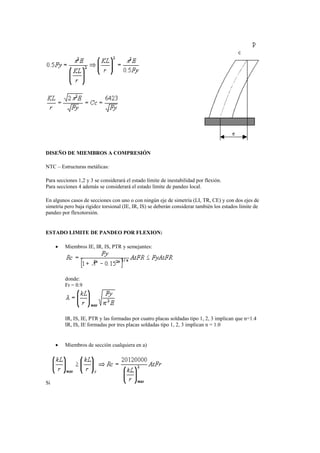 DISEÑO DE MIEMBROS A COMPRESIÓN
NTC – Estructuras metálicas:
Para secciones 1,2 y 3 se considerará el estado límite de inestabilidad por flexión.
Para secciones 4 además se considerará el estado límite de pandeo local.
En algunos casos de secciones con uno o con ningún eje de simetría (LI, TR, CE) y con dos ejes de
simetría pero baja rigidez torsional (IE, IR, IS) se deberán considerar también los estados límite de
pandeo por flexotorsión.
ESTADO LIMITE DE PANDEO POR FLEXION:
 Miembros IE, IR, IS, PTR y semejantes:
donde:
Fr = 0.9
IR, IS, IE, PTR y las formadas por cuatro placas soldadas tipo 1, 2, 3 implican que n=1.4
IR, IS, IE formadas por tres placas soldadas tipo 1, 2, 3 implican n = 1.0
 Miembros de sección cualquiera en a)
Si
 