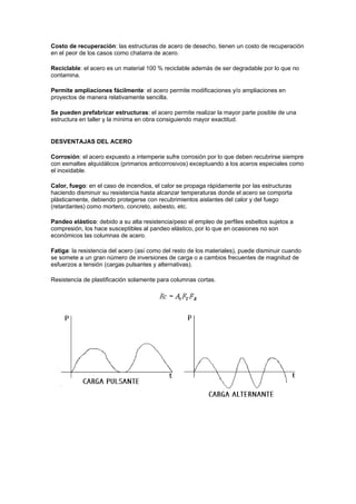 Costo de recuperación: las estructuras de acero de desecho, tienen un costo de recuperación
en el peor de los casos como chatarra de acero.
Reciclable: el acero es un material 100 % reciclable además de ser degradable por lo que no
contamina.
Permite ampliaciones fácilmente: el acero permite modificaciones y/o ampliaciones en
proyectos de manera relativamente sencilla.
Se pueden prefabricar estructuras: el acero permite realizar la mayor parte posible de una
estructura en taller y la mínima en obra consiguiendo mayor exactitud.
DESVENTAJAS DEL ACERO
Corrosión: el acero expuesto a intemperie sufre corrosión por lo que deben recubrirse siempre
con esmaltes alquidálicos (primarios anticorrosivos) exceptuando a los aceros especiales como
el inoxidable.
Calor, fuego: en el caso de incendios, el calor se propaga rápidamente por las estructuras
haciendo disminuir su resistencia hasta alcanzar temperaturas donde el acero se comporta
plásticamente, debiendo protegerse con recubrimientos aislantes del calor y del fuego
(retardantes) como mortero, concreto, asbesto, etc.
Pandeo elástico: debido a su alta resistencia/peso el empleo de perfiles esbeltos sujetos a
compresión, los hace susceptibles al pandeo elástico, por lo que en ocasiones no son
económicos las columnas de acero.
Fatiga: la resistencia del acero (así como del resto de los materiales), puede disminuir cuando
se somete a un gran número de inversiones de carga o a cambios frecuentes de magnitud de
esfuerzos a tensión (cargas pulsantes y alternativas).
Resistencia de plastificación solamente para columnas cortas.
 
